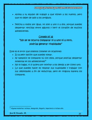 José A. Corrales M. 35
Anima a tu equipo de trabajo a que visiten a los nuevos, pero
que no dejen de lado a los antiguos.
Felicita a todos por igual, no solo a uno o a dos, porque puedes
despertar rencillas entre algunos y herir el corazón de muchos
adolescentes.
Consejo N° 16
“No se te ocurra comparar ni a uno ni a otro,
podrías generar rivalidades”
Este es el error que solemos cometer en ocasiones:
Es la peor opción que puedes tomar.
Ni tampoco te compares tú con ellos, porque podrías despertar
molestias en los adolescentes13
No lo hagas, ni si quiera por motivar a los demás a ser como uno.
Lo que puedes hacer es resaltar sus cualidades y trabajar con
sus debilidades a fin de reducirlas, pero en ninguna manera los
compares.
13
Algunas molestias: rechazo, desagrado, disgusto, impaciencia e incluso odio.
 