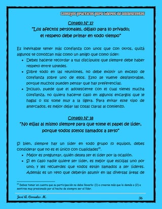 José A. Corrales M. 36
Consejo N° 17
“Los afectos personales, déjalo para lo privado;
el respeto debe primar en todo tiempo”
Es inevitable tener más confianza con unos que con otros, quizá
algunos te conozcan más como un amigo que como líder:
Debes hacerle recordar a tus discípulos que siempre debe haber
respeto entre ustedes.
Sobre todo en las reuniones, no debe existir un exceso de
confianza sobre uno de ellos. Esto se vuelve desfavorable,
porque muchos pueden pensar que hay preferencias.
Incluso, puede que el adolescente con el cual tienes mucha
confianza, no quiera hacerte caso en algunos encargos que le
hagas o los tome muy a la ligera. Para evitar este tipo de
altercados, es mejor dejar las cosas claras al comienzo.
Consejo N° 18
“No elijas al mismo siempre para que tome el papel de líder,
porque todos somos llamados a serlo”
Si bien, siempre hay un líder en todo grupo (o equipo), debes
considerar que no es el único con cualidades14
.
Mejor es preguntar, quién desea ser el líder por la ocasión.
Si en caso nadie quiere ser líder, es mejor que escojas uno por
uno; y les recuerdes que todos están llamados a ser líderes.
Además es un reto que deberán asumir en las diversas áreas de
14
Debes tomar en cuenta que su participación no debe llevarlo: (1) a creerse más que lo demás o (2) a
sentirse muy presionado por el hecho de siempre ser el líder.
 