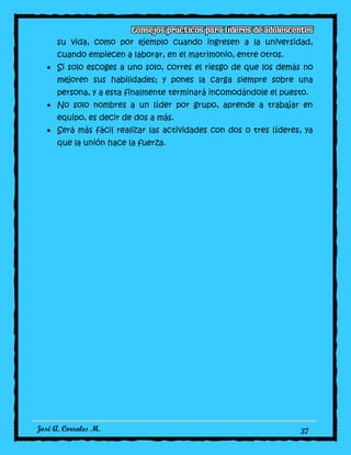 José A. Corrales M. 37
su vida, como por ejemplo cuando ingresen a la universidad,
cuando empiecen a laborar, en el matrimonio, entre otros.
Si solo escoges a uno solo, corres el riesgo de que los demás no
mejoren sus habilidades; y pones la carga siempre sobre una
persona, y a esta finalmente terminará incomodándole el puesto.
No solo nombres a un líder por grupo, aprende a trabajar en
equipo, es decir de dos a más.
Será más fácil realizar las actividades con dos o tres líderes, ya
que la unión hace la fuerza.
 