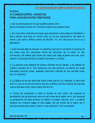 José A. Corrales M. 38
El Extra:
20 CONSEJO SÚPER - HONESTOS
PARA ADOLESCENTES CRISTIANOS
1. No te preocupes por lo que la gente piensa de ti.
Ellos no piensan mucho en ti porque tienen sus propias vidas.
2. En unos años revisarás las cosas que escribiste a esta edad en Facebook y
vas a pensar que eras un tonto [sic]. Lo sé por experiencia. No seas un
tonto [sic] ahora. Piensa antes de escribir. Tu “yo” del futuro te lo va a
agradecer.
3. Solo porque algo es popular no significa que sea lo correcto (y muchas de
las cosas que son populares entre las personas de tu edad no son
correctas). No tienes que hacer las cosas que haga la gente para ser cool.
Hacer la voluntad de Dios es mejor que estar a la moda.
4. La persona que siempre te cuenta chismes de los demás, a los demás les
cuenta chismes de ti. Ten distancia con esa persona. La gente así suele
estropear muchas cosas. Además, escuchar chismes es tan terrible como
ser un chismoso.
5. La Biblia no es tan aburrida como crees que es. En realidad, lo aburrido
eres tú. Eso lo sé porque ahora que leo la Biblia, me doy cuenta de que ella
nunca fue aburrida y que lo aburrido era yo.
6. Tratar de complacer a todo el mundo es muy bobo. No busques la
aprobación de las personas, pero no las prives de lo mejor de ti. No busques
la aprobación de ellos porque tú tienes tu propia vida por vivir y la gente
siempre te criticará hagas lo que hagas. No las prives de lo mejor de ti
porque naciste para amar a Dios y a las personas y vivir al máximo.
 