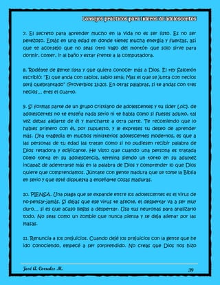 José A. Corrales M. 39
7. El secreto para aprender mucho en la vida no es ser listo. Es no ser
perezoso. Estás en una edad en donde tienes mucha energía y fuerzas, así
que te aconsejo que no seas otro vago del montón que solo sirve para
dormir, comer, ir al baño y estar frente a la computadora.
8. Rodéate de gente lista y que quiera conocer más a Dios. El rey Salomón
escribió: “El que anda con sabios, sabio será; Mas el que se junta con necios
será quebrantado” (Proverbios 13:20). En otras palabras, si te andas con tres
necios… eres el cuarto.
9. Si formas parte de un grupo cristiano de adolescentes y tu líder [sic]. de
adolescentes no te enseña nada serio ni te habla como si fueses adulto, tal
vez debas alejarte de él y marcharte a otra parte. Te recomiendo que lo
hables primero con él, por supuesto, y le expreses tu deseo de aprender
más. Una tragedia en muchos ministerios adolescentes modernos, es que a
las personas de tu edad las tratan como si no pudiesen recibir palabra de
Dios retadora y edificante. He visto que cuando una persona es tratada
como tonta en su adolescencia, termina siendo un tonto en su adultez
incapaz de adentrarse más en la palabra de Dios y comprender lo que Dios
quiere que comprendamos. Júntate con gente madura que se tome la Biblia
en serio y que esté dispuesta a enseñarte cosas maduras.
10. PIENSA. Una plaga que se expande entre los adolescentes es el virus de
no-pensar-jamás. Si dejas que ese virus te afecte, el despertar va a ser muy
duro… si es que acaso llegas a despertar. Usa tus neuronas para analizarlo
todo. No seas como un zombie que nunca piensa y se deja alienar por las
masas.
11. Renuncia a los prejuicios. Cuando dejé los prejuicios con la gente que he
ido conociendo, empecé a ser sorprendido. No creas que Dios nos hizo
 