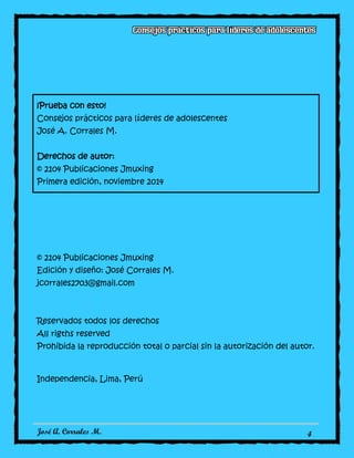 José A. Corrales M. 4
¡Prueba con esto!
Consejos prácticos para líderes de adolescentes
José A. Corrales M.
Derechos de autor:
© 2104 Publicaciones Jmuxing
Primera edición, noviembre 2014
© 2104 Publicaciones Jmuxing
Edición y diseño: José Corrales M.
jcorrales2703@gmail.com
Reservados todos los derechos
All rigths reserved
Prohibida la reproducción total o parcial sin la autorización del autor.
Independencia, Lima, Perú
 