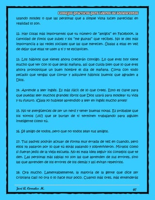 José A. Corrales M. 40
usando moldes o que las personas que a simple vista lucen parecidas en
realidad lo son.
12. Hay cosas más importantes que tu número de “amigos” en Facebook, la
cantidad de fotos que subes y los “me gustas” que recibes. No le des más
importancia a las redes sociales que las que merecen. Úsalas a ellas en vez
de dejar que ellas te usen a ti y te esclavicen.
13. Los hábitos que tienes ahora crecerán contigo. Lo que eres hoy tiene
mucho que ver con lo que serás mañana, así que cuida bien que lo que eres
ahora pronostique un buen hombre el día de mañana. Corta con todo
pecado que tengas que cortar y adquiere hábitos buenos que agraden a
Dios.
14. Aprende a leer inglés. Es más fácil de lo que crees. Esto es clave para
que puedas leer muchos grandes libros que Dios usará para moldear tu vida
y tu futuro. ¡Ojala yo hubiese aprendido a leer en inglés mucho antes!
15. No te avergüences de ser un nerd y tener buenas notas. Es probable que
los tontos [sic] que se burlan de ti terminen trabajando para alguien
inteligente como tú.
16. Sé amigo de todos, pero que no todos sean tus amigos.
17. Tus padres podrán actuar de forma muy errada de vez en cuando, pero
ellos ya pasaron por lo que tú estás pasando y sobrevivieron. Míralos como
si fueran jedis de la vieja escuela. No es mala idea seguir los consejos que te
den. Las personas más sabias no son las que aprenden de sus errores, sino
las que aprenden de los errores de los demás y así evitan repetirlos.
18. Ora mucho. Lamentablemente, la mayoría de la gente que dice ser
cristiana casi no ora o lo hace muy poco. Cuanto más ores, más entenderás
 