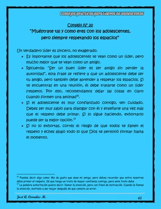José A. Corrales M. 45
Consejo N° 20
“Muéstrate tal y como eres con los adolescentes,
pero siempre respetando los espacios”
Un verdadero líder es sincero, no exagerado.
Es importante que los adolescentes te vean como un líder, pero
mucho mejor que te vean como un amigo.
Recuerda: “Ser un buen líder es ser amigo sin perder la
autoridad”, esta frase se refiere a que un adolescente debe ser
tu amigo, pero también debe aprender a respetar los espacios. Si
te encuentras en una reunión, él debe tratarte como un líder
(respeto). Por ello, recomendamos dejar las cosas en claro
cuando formen una amistad16
.
Si el adolescente es muy confianzudo contigo, ten cuidado.
Debes ser muy sabio para dialogar con él y enseñarle una vez más
que el respeto debe primar. Si lo sigue haciendo, exhortarlo
puede ser la mejor opción.17
Si no lo exhortas, corres el riesgo de que todos te falten el
respeto y eches abajo todo lo que Dios te permitió formar hasta
el momento.
16
Puedes decir algo como: Me da gusto que seas mi amigo, pero debes recordar que entre nosotros
debe primar el respeto. Sé que tengo un trato de mayor confianza contigo, pero este trato debe
17
La palabra exhortación quiere decir: llamar la atención, pero con fines de motivación. Cuando le llames
la atención, motívalo a ser mejor después de que cometa un error.
 