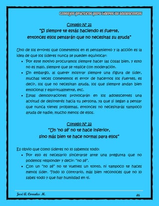 José A. Corrales M. 46
Consejo N° 21
“Si siempre te estás haciendo el fuerte,
entonces ellos pensarán que no necesitas su ayuda”
Uno de los errores que cometemos en el pensamiento y la acción es la
idea de que los líderes nunca se pueden equivocar:
Por este motivo procuramos siempre hacer las cosas bien, y esto
no es malo, siempre que se realice con moderación.
Sin embargo, al querer mostrar siempre una figura de líder,
muchas veces cometemos el error de hacernos los fuertes, es
decir, los que no necesitan ayuda, los que siempre andan bien
emocional y espiritualmente, etc.
Estas demostraciones provocarán en los adolescentes una
actitud de desinterés hacia tu persona, ya que si llegan a pensar
que nunca tienes problemas, entonces no necesitarás tampoco
ayuda de nadie; mucho menos de ellos.
Consejo N° 22
“Un ‘no sé’ no te hace inferior,
sino más bien te hace normal para ellos”
Es obvio que como líderes no lo sabemos todo:
Por eso es necesario sincerarse ante una pregunta que no
podemos responder y decir: “no sé”.
Con un “no sé” no te vuelves un tonto, ni tampoco te haces
menos líder. Todo lo contrario, más bien reconoces que no lo
sabes todo y que hay humildad en ti.
 