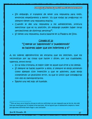 José A. Corrales M. 47
Sin embargo, si tratamos de tener una respuesta para todo,
entonces empezaremos a mentir. Ya que todas las preguntas no
siempre tienen una respuesta exacta.
Cuando le des una respuesta a los adolescentes, procura
mencionar que es tu posición, sin embargo pueden haber otras
percepciones de distintas personas18
.
Si tienes una respuesta, busca basarte en la Palabra de Dios.
Consejo N° 23
“Creerse un ‘sabolotodo’ o ‘puedelotodo’
es hacerles saber que son inferiores a ti”
A los líderes egocéntricos les encanta que los feliciten, que los
reconozcan por las cosas que hacen y dicen, por sus cualidades,
talentos, entre otros:
En la vida cristiana, el mejor líder es aquel que sirve a los demás.
Si siempre te haces superior a ellos, si siempre te estás poniendo
como ejemplo (con intención a que te admiren), pues estás
cometiendo un gravísimo error, ya que lo único que conseguirás
con ello es menospreciarlos.
Repito una vez más: sé humilde.
18
Esto se hace con el objetivo de que no solo se conformen con una respuesta que se les da, sino más
bien que investiguen por sí mismas otras opciones. Así se logrará que el adolescente empiece a tener
percepciones distintas hasta llegar a una conclusión.
 