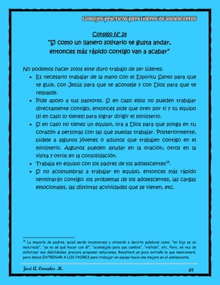 José A. Corrales M. 48
Consejo N° 24
“Si como un llanero solitario te gusta andar,
entonces más rápido contigo van a acabar”
No podemos hacer solos este duro trabajo de ser líderes:
Es necesario trabajar de la mano con el Espíritu Santo para que
te guíe, con Jesús para que te aconseje y con Dios para que te
respalde.
Pide apoyo a tus pastores. Si en caso ellos no pueden trabajar
directamente contigo, entonces pide que oren por ti y tu equipo
(si en caso lo tienes) para lograr dirigir el ministerio.
Si en caso no tienes un equipo, ora a Dios para que ponga en tu
corazón a personas con las que puedas trabajar. Posteriormente,
pídele a algunos jóvenes o adultos que trabajen contigo en el
ministerio. Algunos pueden ayudar en la oración, otros en la
visita y otros en la consolidación.
Trabaja en equipo con los padres de los adolescentes19
.
Si no acostumbras a trabajar en equipo, entonces más rápido
terminarán contigo: los problemas de los adolescentes, las cargas
emocionales, las distintas actividades que se vienen, etc.
19
La mayoría de padres, quizá serán inconversos y atinarán a decirte palabras como: “mi hijo es un
malcriado”, “ya no sé qué hacer con él”, “aconséjalo para que cambie”, “visítalo”, etc. Pero, en vez de
enfatizar sus debilidades, procura proponer soluciones. Resultará un poco extraño lo que mencionaré,
pero debes ENTRENAR A LOS PADRES para trabajar en equipo hacia una mejora en el adolescente.
 