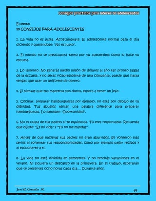 José A. Corrales M. 49
El extra:
10 CONSEJOS PARA ADOLESCENTES
1. La vida no es justa. Acostúmbrate. El adolescente normal pasa el día
diciendo y quejándose: "No es justo".
2. El mundo no se preocupará tanto por tu autoestima como lo hace tu
escuela.
3. Lo lamento. No ganarás medio millón de dólares al año tan pronto salgas
de la escuela, y no serás vicepresidente de una compañía, puede que hasta
tengas que usar un uniforme de obrero.
4. Si piensas que tus maestros son duros, espera a tener un jefe.
5. Cocinar, preparar hamburguesas por ejemplo, no está por debajo de tu
dignidad. Tus abuelos tenían una palabra diferente para preparar
hamburguesas. Lo llamaban "Oportunidad".
6. No es culpa de tus padres si te equivocas. Tú eres responsable. Recuerda
que dijiste: "Es mi vida" y "Tú no me mandas".
7. Antes de que nacieras tus padres no eran aburridos. Se volvieron más
serios al solventar sus responsabilidades, como por ejemplo pagar recibos y
al escucharte a ti.
8. La vida no está dividida en semestres. Y no tendrás vacaciones en el
verano. Ni siquiera un descanso en la primavera. En el trabajo, esperarán
que te presentes ocho horas cada día… Durante años.
 