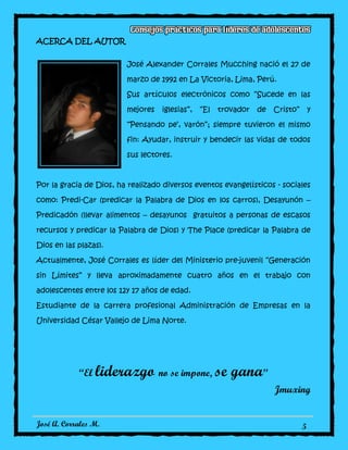 José A. Corrales M. 5
ACERCA DEL AUTOR
José Alexander Corrales Mucching nació el 27 de
marzo de 1992 en La Victoria, Lima, Perú.
Sus artículos electrónicos como “Sucede en las
mejores iglesias”, “El trovador de Cristo” y
“Pensando pe’, varón”; siempre tuvieron el mismo
fin: Ayudar, instruir y bendecir las vidas de todos
sus lectores.
Por la gracia de Dios, ha realizado diversos eventos evangelísticos - sociales
como: Predi-Car (predicar la Palabra de Dios en los carros), Desayunón –
Predicadón (llevar alimentos – desayunos gratuitos a personas de escasos
recursos y predicar la Palabra de Dios) y The Place (predicar la Palabra de
Dios en las plazas).
Actualmente, José Corrales es líder del Ministerio pre-juvenil “Generación
sin Límites” y lleva aproximadamente cuatro años en el trabajo con
adolescentes entre los 12y 17 años de edad.
Estudiante de la carrera profesional Administración de Empresas en la
Universidad César Vallejo de Lima Norte.
“El liderazgo no se impone, se gana”
Jmuxing
 