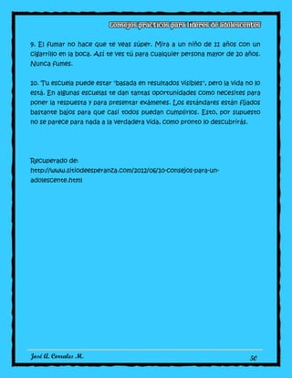 José A. Corrales M. 50
9. El fumar no hace que te veas súper. Mira a un niño de 11 años con un
cigarrillo en la boca. Así te ves tú para cualquier persona mayor de 20 años.
Nunca fumes.
10. Tu escuela puede estar "basada en resultados visibles", pero la vida no lo
está. En algunas escuelas te dan tantas oportunidades como necesites para
poner la respuesta y para presentar exámenes. Los estándares están fijados
bastante bajos para que casi todos puedan cumplirlos. Esto, por supuesto
no se parece para nada a la verdadera vida, como pronto lo descubrirás.
Recuperado de:
http://www.sitiodeesperanza.com/2012/06/10-consejos-para-un-
adolescente.html
 