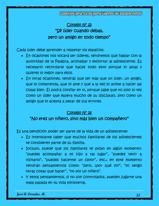 José A. Corrales M. 53
Consejo N° 25
“Sé líder cuando debas,
pero un amigo en todo tiempo”
Cada líder debe aprender a respetar los espacios:
En ocasiones nos tocará ser líderes, tendremos que hablar con la
autoridad de la Palabra, aconsejar y exhortar al adolescente. Es
necesario recordarle que haces todo esto porque lo amas y
quieres lo mejor para ellos.
En otras ocasiones, tendrás que ser más que un líder, un amigo,
que lo comprenda, que lo ame y que a la vez lo anime a hacer las
cosas bien. Él podrá confiar en ti, porque sabe que no solo lo ves
como un líder que espera mucho de su discípulo, sino como un
amigo que lo acepta a pesar de sus errores.
Consejo N° 26
“No eres un niñero, sino más bien un compañero”
Es una bendición poder ser parte de la vida de un adolescente:
Es interesante saber que muchos familiares de los adolescentes
te consideren parte de su familia.
Incluso, puede que los familiares te pidan en algún momento:
“puedes acompañar a mi hijo a tal lugar”, “puedes venir a
visitarlo”, “puedes hacerme un favor”, etc.; en este momento
vendrán pensamientos como: “pero, ¿por qué yo?”, “yo tengo
otras cosas que hacer”, “no soy un niñero”.
Y estos pensamientos, si no son controlados, pueden jugarte una
mala pasada en tu vida ministerial.
 