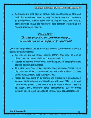José A. Corrales M. 54
Recuerda que más que un niñero, eres un compañero. Uno que
está dispuesto a ser parte del juego en la cancha, uno que anima
al adolescente, porque sabe que la vida es dura, uno que lo
apoya en todo lo que sea necesario, pero también le dice que ‘no’
cuando tenga que hacerlo.
Consejo N° 27
“Un líder proactivo no suele tener tiempo,
por más de que no lo tengas, no lo menciones”
Decir ‘no tengo tiempo’ es el error más común que cometen todos los
líderes de adolescentes:
Por más de que no tengas tiempo, PROCURA hacer lo que te
piden (siempre que esté dentro de lo permitido).
Habrán momentos donde no lo podrás hacer, sin embargo hiciste
todo lo posible (procuraste).
Si sueles decir “no tengo tiempo”, ellos pensarán: “mejor no le
digo que me visite… finalmente, él nunca tiene tiempo”, “para
qué llamarlo, seguro está ocupado”, etc.
Debes ser muy sabio en tu manera de expresarte y de actuar, si
siempre estás agitado y diciendo en voz alta: “Uy, tenía que
hacer esto y aquello”, “oh, no me va a alcanzar el tiempo para ir a
tal lugar”, etc., entonces estás demostrando que no tienes
tiempo y por lo tanto tampoco lo tendrás para los adolescentes.
 