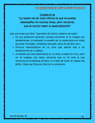 José A. Corrales M. 55
Consejo N° 28
“Lo bueno de ser 1000 oficios es que te puedes
desempeñar en muchas áreas, pero recuerda
que es mucho mejor la especialización”
Hay una frase que dice: “Aprendiz de mucho, maestro de nada”:
Es una bendición aprender muchas lecciones en el trabajo con
adolescentes, sin embargo no puedes ser un especialista en todas
las áreas (noviazgo, problemas sexuales, falta de perdón, etc.).
Procura especializarte en un área que afecte más a los
adolescentes de tu iglesia.
A medida que seas especialista en un área, prueba con otra, pero
no te cargues con todo; recuerda que tú no eres el que
soluciona los problemas de ellos, no trates de hacer el trabajo del
Señor. Deja que Dios sea Dios en tu ministerio.
 