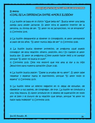 José A. Corrales M. 56
El extra:
¿CUÁL ES LA DIFERENCIA ENTRE AMOR E ILUSIÓN?
1) La ilusión se basa en lo físico “¡Que bella es!”. Busca tener una bella
pareja para poder jactarse. El amor mira el aspecto interior de la
persona, su forma de ser. “El amor no es jactancioso, no se envanece”
(1 Corintios 13:4).
2) La ilusión desaparece al obtener lo conseguido, el amor permanece
al paso de los años. “El amor nunca deja de ser” (1 Corintios 13:8).
3) La ilusión busca obtener provecho, se pregunta ¿qué puedo
conseguir de esta relación: dinero, posición, etc.? En cambio el amor
busca dar. El amor se pregunta ¿Cómo puedo hacer feliz a mi pareja?
porque “El amor no busca lo suyo”
(1 Corintios 13:5). Dios nos mostró que nos ama al dar a su Hijo
Jesucristo para nuestra salvación (Juan 3:16).
4) La ilusión busca placer: “Dame la prueba de tu amor”. El amor sabe
respetar y esperar hasta el matrimonio, porque “El amor todo lo
espera” (1 Corintios 13:7).
5) La ilusión tiene un efecto negativo en ti: dejas de estudiar, de
obedecer a tus padres, de congregar, de orar. La ilusión te conduce a
una vida impura. El Amor produce en ti deseos de superación en todo
por el bien y el futuro de la relación que llevan, porque “el amor no
hace nada indebido” (1 Corintios 13:5).
 