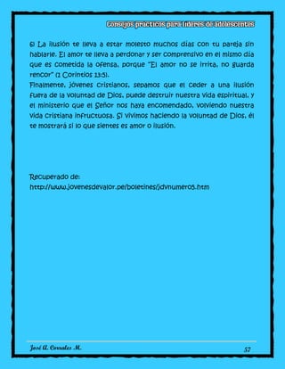 José A. Corrales M. 57
6) La ilusión te lleva a estar molesto muchos días con tu pareja sin
hablarle. El amor te lleva a perdonar y ser comprensivo en el mismo día
que es cometida la ofensa, porque “El amor no se irrita, no guarda
rencor” (1 Corintios 13:5).
Finalmente, jóvenes cristianos, sepamos que el ceder a una ilusión
fuera de la voluntad de Dios, puede destruir nuestra vida espiritual, y
el ministerio que el Señor nos haya encomendado, volviendo nuestra
vida cristiana infructuosa. Si vivimos haciendo la voluntad de Dios, él
te mostrará si lo que sientes es amor o ilusión.
Recuperado de:
http://www.jovenesdevalor.pe/boletines/jdvnumero5.htm
 
