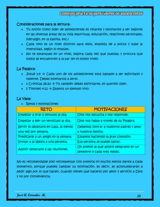 José A. Corrales M. 59
Consideraciones para la lectura:
Tu misión como líder de adolescentes es retarlos y motivarlos a ser mejores
en las diversas áreas de su vida (espiritual, educación, relaciones personales,
liderazgo, en la familia, etc.)
Cada reto es un nivel distinto para ellos, empieza de a pocos y sube la
intensidad, según lo evalúes.
No te estanques en un nivel, mejora cada vez que puedas; y procura que
todos se encuentren a la par (en el mismo nivel).
La Palabra:
Josué 1:9  Cada uno de los adolescentes está llamado a ser esforzado y
valiente. Debes motivarlos a serlo.
1 Crónicas 28:20  Tú también debes esforzarte, mi querido líder.
1 Timoteo 4:12  Seamos un ejemplo vivo.
La Yapa:
Retos y motivaciones
RETO MOTIVACIONES
Empezar a orar 5 minutos al día. Dios nos escucha y nos responde.
Empezar a leer un versículo al día. Dios nos habla a través de su Palabra.
Servir el desayuno en casa, al menos
una vez por semana.
Debemos honrar a nuestros padres y amar
a nuestra familia.
Predicarle a un amigo en la semana. Estamos haciendo la gran comisión.
Invitar a la iglesia a una persona. Esa persona se puede salvar.
Asistir temprano a las reuniones.
Un premio al que asistió temprano en un
semestre o cada tres meses.
No es recomendable solo recompensar con premios (ni mucho menos darlos a cada
momento), porque puedes cambiar su motivación, es decir, se acostumbrarán a
pedir algo por lo que hacen, cuando tienen que hacerlo por amor y servicio a Dios
y no por conveniencia.
 