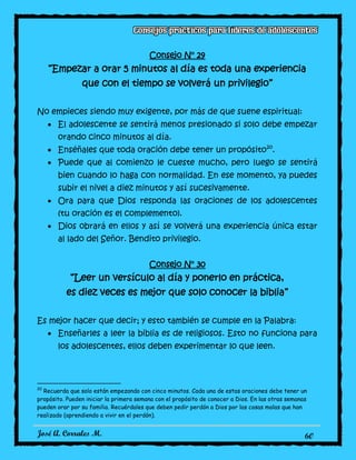 José A. Corrales M. 60
Consejo N° 29
“Empezar a orar 5 minutos al día es toda una experiencia
que con el tiempo se volverá un privilegio”
No empieces siendo muy exigente, por más de que suene espiritual:
El adolescente se sentirá menos presionado si solo debe empezar
orando cinco minutos al día.
Enséñales que toda oración debe tener un propósito20
.
Puede que al comienzo le cueste mucho, pero luego se sentirá
bien cuando lo haga con normalidad. En ese momento, ya puedes
subir el nivel a diez minutos y así sucesivamente.
Ora para que Dios responda las oraciones de los adolescentes
(tu oración es el complemento).
Dios obrará en ellos y así se volverá una experiencia única estar
al lado del Señor. Bendito privilegio.
Consejo N° 30
“Leer un versículo al día y ponerlo en práctica,
es diez veces es mejor que solo conocer la biblia”
Es mejor hacer que decir; y esto también se cumple en la Palabra:
Enseñarles a leer la biblia es de religiosos. Esto no funciona para
los adolescentes, ellos deben experimentar lo que leen.
20
Recuerda que solo están empezando con cinco minutos. Cada una de estas oraciones debe tener un
propósito. Pueden iniciar la primera semana con el propósito de conocer a Dios. En las otras semanas
pueden orar por su familia. Recuérdales que deben pedir perdón a Dios por las cosas malas que han
realizado (aprendiendo a vivir en el perdón).
 