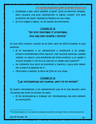 José A. Corrales M. 61
Enséñales a leer, pero también a hacer. Ellos se sentirán retados,
pero causará una gran satisfacción si logran cumplir con este
propósito de hacer realidad la Palabra en sus vidas.
Si no lo llegan a lograr, no te canses de motivarlos.
Consejo N° 31
“No solo impongas ni propongas,
sino más bien enseña y motiva”
Es muy fácil ordenar cuando se es líder, pero es difícil enseñar lo que
pedimos:
Si le mandamos a un adolescente a predicarle a un amigo,
primero enseñémosle cómo hacerlo. Hay muchas maneras, puedes
realizar un teatro, una enseñanza de cómo predicar a un amigo o
incluso puedes ir con él a la casa de un amigo para hacerlo21
.
Al comienzo muy poco se atreverán a hacerlo, y para esto deben
ver primero el ejemplo en ti.
Motívalos a realizar la obra de Dios en sus vidas.
Consejo N° 32
“Las recompensas son buenas, pero no en exceso”
Es bueno recompensar a los adolescentes que se lo han ganado, pero
recuerda que todo en exceso es malo:
Si los acostumbras a trabajar por recompensas, esa será siempre
su motivación.
21
No debes obligarlo a ir a la casa de su amigo para predicarle, es mejor tener un conversación previa.
 