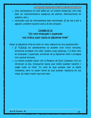 José A. Corrales M. 62
Una recompensa no solo debe ser un premio (material), sino más
bien un reconocimiento (palabras de aliento, felicitaciones en
público, etc.).
Aconsejo que las recompensas sean personales. Si las vas a dar a
alguien, prefiere hacerlo solo a él (en privado).
Consejo N° 33
“Un reto evaluado y superado
nos indica subir hacia el siguiente nivel”
Pasar al siguiente nivel es todo un reto, lograrlo es una satisfacción:
Si TODOS los adolescentes ya pueden orar cinco minutos,
entonces prosigue con diez. Espera unas semanas, y si este reto
es evaluado y superado, entonces ve al siguiente nivel y prosigue
con quince minutos.
Lo mismo puedes hacer con la Palabra de Dios. Empezar con un
versículo al día. Evaluarlos hasta que todos puedan hacerlo y
luego subir el nivel. Tu reto es que puedan leer la biblia
completa, pero tu mayor éxito es que puedan realizarla en sus
vidas. Es mejor hacer que solo leer.
 