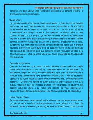 José A. Corrales M. 64
consistir en que vuelva más temprano durante una semana entera, o
directamente no dejarlo/a salir.
Restitución:
La restitución significa que su hijo/a debe "pagar" o cumplir con un castigo
lógico por haberse comportado de una manera determinada. El propósito
de la restitución es reparar un mal, ya que se le da a su hijo/a la
oportunidad de corregir su error. Por ejemplo, su hijo/a dañó la casa
cuando estaba con sus amigos. La restitución sería exigirle a su hijo/a que
se gane el dinero para pagar los gastos que implica reparar el daño. Puede
ganarse el dinero trabajando al salir de la escuela, trabajando en la casa,
cuidando a sus hermanos o haciendo tareas adicionales hasta que el trabajo
equipare el costo del daño. Este tipo de castigo no sólo le da a su hijo/a la
oportunidad de redimirse, sino que también es una respuesta directa a su
comportamiento. Así su hijo/a podrá ver cómo el castigo se corresponde
con sus actos.
Demasiada disciplina:
Uno de los errores que usted puede cometer como padre es exigir
demasiada disciplina a su hijo/a preadolescente o adolescente. Es
importante elegir los malos comportamientos que son de importancia y
ofrecen una oportunidad para aprender y organizarse. No es necesario
castigar a su hijo/a todas las veces que se comporta mal, a veces basta con
hablarle. Si bien sólo usted es quien decide si debe castigar o no a su
hijo/a, recuerde que los excesos pueden ser peligrosos. El objetivo del
castigo debe ser darle a su hijo/a una lección de vida importante y
establecer un orden, pero no debe ser una forma constante de educación.
Hable con su hijo/a:
Es importante tener una comunicación abierta con un joven adolescente.
La comunicación no debe utilizarse solamente para castigar a su hijo/a. Es
necesario tener presente que su hijo/a está luchando con todo tipo de
 