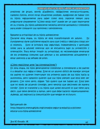 José A. Corrales M. 65
presiones de grupo, estrés académico, obligaciones extracurriculares,
cambios físicos, entre otras situaciones posibles. Asegúrese de hablar con
su hijo/a regularmente para saber como está. Hacerse tiempo para
preguntarle simplemente “¿Cómo estás hoy?” puede ser un paso importante
en su crianza. Su hijo/a adolescente necesita sentirse apoyado/a y cómodo/a
para poder compartir sus opiniones y sentimientos.
Respete la privacidad de su hijo/a adolescente:
Durante esta etapa, su hijo/a se está transformando en adulto. Es
fundamental darle suficiente espacio para que crezca y descubra cosas por
sí mismo/a. Esto le brindará más seguridad, independencia y aptitudes
útiles para la adultez mientras aún se encuentra bajo su protección y
orientación. Para evitar invadir su privacidad, es recomendable enterarse
de los problemas comunes que afectan a los adolescentes actualmente y
estar atento/a a las señales de aviso.
¿Cómo reaccionar ante “las contestaciones”?
En esta etapa, los hijos generalmente comienzan a contestarle a los padres
o a desafiar sus reglas e ideas. Este es un asunto difícil de manejar porque
los padres no quieren interrumpir los primeros pasos de sus hijos hacia la
autonomía, pero tampoco quieren que sus hijos piensen que está bien ser
grosero. Con tono serio, dígale: “No quiero que me hables así. Está bien
que no estés de acuerdo conmigo, pero tendrás que decírmelo de manera
cortés". Esto le transmite a su hijo/a que usted escuchó lo que tiene para
decir, que tiene derecho a opinar, pero que debe hacerlo respetuosamente.
Además, así mejorará la comunicación que tengan en el futuro.
Recuperado de:
http://espanol.onetoughjob.org/consejos-segun-la-edad/12-a-15/como-
educar-a-su-hijoa-adolescente
 
