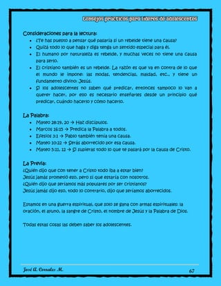 José A. Corrales M. 67
Consideraciones para la lectura:
¿Te has puesto a pensar qué pasaría si un rebelde tiene una causa?
Quizá todo lo que haga y diga tenga un sentido especial para él.
El humano por naturaleza es rebelde, y muchas veces no tiene una causa
para serlo.
El cristiano también es un rebelde. La razón es que va en contra de lo que
el mundo le impone: las modas, tendencias, maldad, etc., y tiene un
fundamento divino: Jesús.
Si los adolescentes no saben qué predicar, entonces tampoco lo van a
querer hacer, por ello es necesario enseñarles desde un principio qué
predicar, cuándo hacerlo y cómo hacerlo.
La Palabra:
Mateo 28:19, 20  Haz discípulos.
Marcos 16:15  Predica la Palabra a todos.
Efesios 3:1  Pablo también tenía una causa.
Mateo 10:22  Serás aborrecido por esa causa.
Mateo 5:11, 12  Si supieras todo lo que te pasará por la causa de Cristo.
La Previa:
¿Quién dijo que con tener a Cristo todo iba a estar bien?
Jesús jamás prometió eso, pero sí que estaría con nosotros.
¿Quién dijo que seríamos más populares por ser cristianos?
Jesús jamás dijo eso, todo lo contrario, dijo que seríamos aborrecidos.
Estamos en una guerra espiritual, que solo se gana con armas espirituales: la
oración, el ayuno, la sangre de Cristo, el nombre de Jesús y la Palabra de Dios.
Todas estas cosas las deben saber los adolescentes.
 