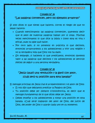 José A. Corrales M. 68
Consejo N° 34
“Las palabras convencen, pero los ejemplos arrastran”
Si solo dices lo que tienes que hacerlo, corres el riesgo de que no
sepan hacerlo:
Cuando mencionamos: las palabras convencen, queremos decir
que el peso de nuestras palabras hablan por sí solas. Muchas
veces mencionamos lo que dice la biblia y como esta es viva y
eficaz, pues ya sabe qué hacer.
Por otro lado, si no ponemos en práctica lo que decimos,
entonces arrastraremos a los adolescentes a vivir una religión y
no la verdadera vida que Dios nos ha dado.
Sin embargo, si hacemos lo que predicamos, entonces daremos
valor a las palabras que decimos y los adolescentes se sentirán
felices de seguir a una persona verdadera.
Consejo N° 35
“Jesús causó una revolución y la ganó con amor,
¿cuál será tu posición para esta batalla?”
El mensaje principal de Jesús fue el arrepentimiento y el amor de Dios:
Él nos dijo que debíamos predicar la Palabra de Dios.
Tu posición debe ser siempre cristocéntrica, es decir que el
mensaje fundamental de lo que dices debe ser Jesús.
Debes enseñar a los adolescentes a tomar una posición en esta
batalla. ¿Cuál será? Hablarán del amor de Dios, del juicio de
Dios, del poder de Dios o usarán cada uno en su momento.
 
