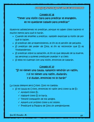 José A. Corrales M. 69
Consejo N° 36
“Tener una visión clara para predicar el evangelio,
es no quedarse callado para predicar”
Nuestros adolescentes no predican, porque no saben cómo hacerlo ni
mucho menos para qué lo harán.
Cuando les enseñes a predicar, también explícale la visión de por
qué lo hacen.
Si predican del arrepentimiento, el fin es el perdón de pecados.
Si predican del poder de Dios, el fin es reconocer que Él es
Todopoderoso.
Si predican sobre la salvación, el fin es que después de la muerte,
las personas a quienes prediquen puedan ir al cielo.
Si ellos no cuentan con una visión, entonces se callarán.
Consejo N° 37
“Si no tienen una causa, tampoco tendrán un razón;
y si no tienen una razón, dudarán;
y si dudan, entonces no lo harán”
La causa siempre será Cristo. Esto no cambia:
Si mi causa es Cristo, entonces mi razón será como la de Él:
 Andaré como Él.
 Hablaré como Él lo haría.
 Tendré compasión de mis amigos.
 Amaré a mi prójimo como a mí mismo.
 Predicaré la Palabra de Dios sin avergonzarme.
 