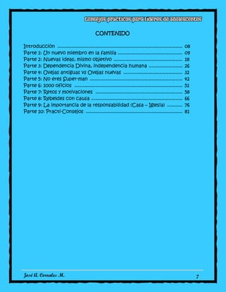 José A. Corrales M. 7
CONTENIDO
Introducción ......................................................................................... 08
Parte 1: Un nuevo miembro en la familia .............................................. 09
Parte 2: Nuevas ideas, mismo objetivo ................................................. 18
Parte 3: Dependencia Divina, independencia humana ........................ 26
Parte 4: Ovejas antiguas vs Ovejas nuevas .......................................... 32
Parte 5: No eres Super-man .................................................................. 42
Parte 6: 1000 oficios ............................................................................. 51
Parte 7: Retos y motivaciones .............................................................. 58
Parte 8: Rebeldes con causa ................................................................. 66
Parte 9: La importancia de la responsabilidad (Casa – Iglesia) ........... 76
Parte 10: Practi-Consejos ..................................................................... 81
 