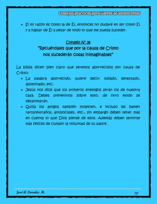 José A. Corrales M. 70
Si mi razón es como la de Él, entonces no dudaré en ser como Él
y a hablar de Él a pesar de todo lo que me pueda suceder.
Consejo N° 38
“Recuérdales que por la causa de Cristo
nos sucederán cosas inimaginables”
La biblia dicen bien claro que seremos aborrecidos por causa de
Cristo:
La palabra aborrecido, quiere decir: odiado, detestado,
abominado, etc.
Jesús nos dice que los primeros enemigos serán los de nuestra
casa. Debes prevenirlos sobre esto, de otro modo se
desanimarán.
Quizá los amigos también molesten, e incluso les llamen
raros/extraños, antisociales, etc., sin embargo deben tener más
en cuenta lo que Dios piense de ellos. Además deben sentirse
más felices de cumplir la voluntad de su padre.
 