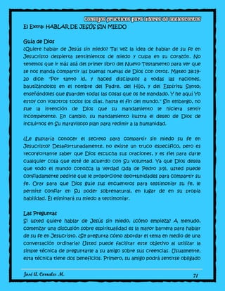 José A. Corrales M. 71
El Extra: HABLAR DE JESÚS SIN MIEDO
Guía de Dios
¿Quiere hablar de Jesús sin miedo? Tal vez la idea de hablar de su fe en
Jesucristo despierta sentimientos de miedo y culpa en su corazón. No
tenemos que ir más allá del primer libro del Nuevo Testamento para ver que
se nos manda compartir las buenas nuevas de Dios con otros. Mateo 28:19-
20 dice: "Por tanto id, y haced discípulos a todas las naciones,
bautizándolos en el nombre del Padre, del Hijo, y del Espíritu Santo;
enseñándoles que guarden todas las cosas que os he mandado. Y he aquí Yo
estoy con vosotros todos los días, hasta el fin del mundo." Sin embargo, no
fue la intención de Dios que su mandamiento le hiciera sentir
incompetente. En cambio, su mandamiento ilustra el deseo de Dios de
incluirnos en Su maravilloso plan para redimir a la humanidad.
¿Le gustaría conocer el secreto para compartir sin miedo su fe en
Jesucristo? Desafortunadamente, no existe un truco específico, pero es
reconfortante saber que Dios escucha sus oraciones, y es fiel para darle
cualquier cosa que esté de acuerdo con Su voluntad. Ya que Dios desea
que todo el mundo conozca la verdad (2da de Pedro 3:9), usted puede
confiadamente pedirle que le proporcione oportunidades para compartir su
fe. Orar para que Dios guíe sus encuentros para testimoniar su fe, le
permite confiar en Su poder sobrenatural, en lugar de en su propia
habilidad. Él eliminará su miedo a testimoniar.
Las Preguntas
Si usted quiere hablar de Jesús sin miedo, ¿cómo empieza? A menudo,
comenzar una discusión sobre espiritualidad es la mayor barrera para hablar
de su fe en Jesucristo. ¿Se pregunta cómo abordar el tema en medio de una
conversación ordinaria? Usted puede facilitar este objetivo al utilizar la
simple técnica de preguntarle a su amigo sobre sus creencias. Usualmente,
esta técnica tiene dos beneficios. Primero, su amigo podrá sentirse obligado
 