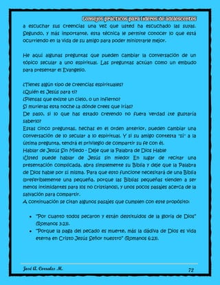 José A. Corrales M. 72
a escuchar sus creencias una vez que usted ha escuchado las suyas.
Segundo, y más importante, esta técnica le permite conocer lo que está
ocurriendo en la vida de su amigo para poder ministrarle mejor.
He aquí algunas preguntas que pueden cambiar la conversación de un
tópico secular a uno espiritual. Las preguntas actúan como un embudo
para presentar el Evangelio.
¿Tienes algún tipo de creencias espirituales?
¿Quién es Jesús para ti?
¿Piensas que existe un cielo, o un infierno?
Si murieras esta noche ¿a dónde crees que irías?
De paso, si lo que has estado creyendo no fuera verdad ¿te gustaría
saberlo?
Estas cinco preguntas, hechas en el orden anterior, pueden cambiar una
conversación de lo secular a lo espiritual. Y si su amigo contesta "sí" a la
última pregunta, tendrá el privilegio de compartir su fe con él.
Hablar de Jesús Sin Miedo - Deje que la Palabra de Dios Hable
¡Usted puede hablar de Jesús sin miedo! En lugar de recitar una
presentación complicada, abra simplemente su Biblia y deje que la Palabra
de Dios hable por sí misma. Para que esto funcione necesitará de una Biblia
(preferiblemente una pequeña, porque las Biblias pequeñas tienden a ser
menos intimidantes para los no cristianos), y unos pocos pasajes acerca de la
salvación para compartir.
A continuación se citan algunos pasajes que cumplen con este propósito:
“Por cuanto todos pecaron y están destituidos de la gloria de Dios”
(Romanos 3:23).
“Porque la paga del pecado es muerte, más la dádiva de Dios es vida
eterna en Cristo Jesús Señor nuestro” (Romanos 6:23).
 