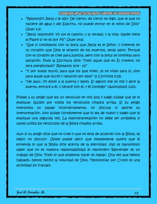 José A. Corrales M. 73
“Respondió Jesús y le dijo: De cierto, de cierto te digo, que el que no
naciere de agua y del Espíritu, no puede entrar en el reino de Dios”
(Juan 3:3).
“Jesús respondió: Yo soy el camino, y la verdad, y la vida. Nadie viene
al Padre si no es por Mí” (Juan 14:6).
“Que si confesares con tu boca que Jesús es el Señor, y creyeres en
tu corazón que Dios le levantó de los muertos, serás salvo. Porque
con el corazón se cree para justicia, pero con la boca se confiesa para
salvación. Pues la Escritura dice: Todo aquel que en Él creyere, no
será avergonzado” (Romanos 10:9 - 11)”
“Y por todos murió, para que los que viven, ya no vivan para sí, sino
para aquel que murió y resucitó por ellos” (2 Corintios 5:15).
“He aquí, Yo estoy a la puerta y llamo. Si alguno oye mi voz y abre la
puerta, entraré a él, y cenaré con él, y él conmigo” (Apocalipsis 3:20).
Pídale a su amigo que lea un versículo en voz alta y luego pídale que se lo
explique. Guíelo por todos los versículos citados arriba. Si su amigo
interpreta un pasaje incorrectamente, no discuta ni aporte su
interpretación, sino pídale cortésmente que lo lea de nuevo y luego que lo
explique una segunda vez. La malinterpretación no debe ser problema si
usted utiliza los versículos de la Biblia citados arriba.
Aun si su amigo dice que no cree o que no está de acuerdo con la Biblia, es
mejor no discutir. Usted puede decir que simplemente quiere que él
entienda lo que la Biblia dice acerca de la eternidad. ¿No es maravilloso
saber que no es nuestra responsabilidad el reprender? Reprender es un
trabajo de Dios. Todo lo que podemos hacer es hablar. Una vez que hemos
hablado, hemos hecho la voluntad de Dios. Testimoniar por Cristo es una
actividad sin fracaso.
 
