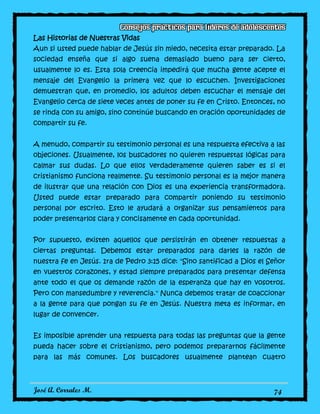 José A. Corrales M. 74
Las Historias de Nuestras Vidas
Aun si usted puede hablar de Jesús sin miedo, necesita estar preparado. La
sociedad enseña que si algo suena demasiado bueno para ser cierto,
usualmente lo es. Esta sola creencia impedirá que mucha gente acepte el
mensaje del Evangelio la primera vez que lo escuchen. Investigaciones
demuestran que, en promedio, los adultos deben escuchar el mensaje del
Evangelio cerca de siete veces antes de poner su fe en Cristo. Entonces, no
se rinda con su amigo, sino continúe buscando en oración oportunidades de
compartir su fe.
A menudo, compartir su testimonio personal es una respuesta efectiva a las
objeciones. Usualmente, los buscadores no quieren respuestas lógicas para
calmar sus dudas. Lo que ellos verdaderamente quieren saber es si el
cristianismo funciona realmente. Su testimonio personal es la mejor manera
de ilustrar que una relación con Dios es una experiencia transformadora.
Usted puede estar preparado para compartir poniendo su testimonio
personal por escrito. Esto le ayudará a organizar sus pensamientos para
poder presentarlos clara y concisamente en cada oportunidad.
Por supuesto, existen aquellos que persistirán en obtener respuestas a
ciertas preguntas. Debemos estar preparados para darles la razón de
nuestra fe en Jesús. 1ra de Pedro 3:15 dice: "Sino santificad a Dios el Señor
en vuestros corazones, y estad siempre preparados para presentar defensa
ante todo el que os demande razón de la esperanza que hay en vosotros.
Pero con mansedumbre y reverencia." Nunca debemos tratar de coaccionar
a la gente para que pongan su fe en Jesús. Nuestra meta es informar, en
lugar de convencer.
Es imposible aprender una respuesta para todas las preguntas que la gente
pueda hacer sobre el cristianismo, pero podemos prepararnos fácilmente
para las más comunes. Los buscadores usualmente plantean cuatro
 