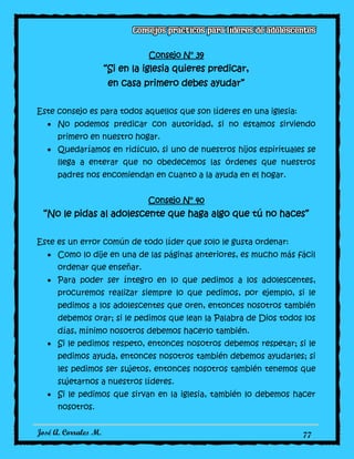 José A. Corrales M. 77
Consejo N° 39
“Si en la iglesia quieres predicar,
en casa primero debes ayudar”
Este consejo es para todos aquellos que son líderes en una iglesia:
No podemos predicar con autoridad, si no estamos sirviendo
primero en nuestro hogar.
Quedaríamos en ridículo, si uno de nuestros hijos espirituales se
llega a enterar que no obedecemos las órdenes que nuestros
padres nos encomiendan en cuanto a la ayuda en el hogar.
Consejo N° 40
“No le pidas al adolescente que haga algo que tú no haces”
Este es un error común de todo líder que solo le gusta ordenar:
Como lo dije en una de las páginas anteriores, es mucho más fácil
ordenar que enseñar.
Para poder ser íntegro en lo que pedimos a los adolescentes,
procuremos realizar siempre lo que pedimos, por ejemplo, si le
pedimos a los adolescentes que oren, entonces nosotros también
debemos orar; si le pedimos que lean la Palabra de Dios todos los
días, mínimo nosotros debemos hacerlo también.
Si le pedimos respeto, entonces nosotros debemos respetar; si le
pedimos ayuda, entonces nosotros también debemos ayudarles; si
les pedimos ser sujetos, entonces nosotros también tenemos que
sujetarnos a nuestros líderes.
Si le pedimos que sirvan en la iglesia, también lo debemos hacer
nosotros.
 