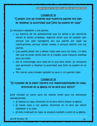 José A. Corrales M. 78
Consejo N° 41
“Cumplir con las órdenes que nuestros padres nos dan,
es respetar la autoridad que Dios ha puesto en casa”
Es necesario obedecer a los padres:
La mayoría de los adolescentes que no asiste a las reuniones
tienen el mismo problema. Algunos dicen que no pueden salir
porque han sido castigados por sus padres por bajar las
calificaciones, porque tienen tareas, o porque saldrán con sus
padres.
Los padres jamás van a desear nada malo para sus hijos, y si ellos
ven que no están yendo bien en el colegio, pues tomarán medidas
para sus hijos.
No te interpongas para nada en lo que ellos dicen. Es necesario
que aprendan a respetar la autoridad que Dios ha puesto en su
casa.
Por cierto, este consejo también va para ti, mi querido líder.
Consejo N° 42
“Si cumples de la mejor manera tus responsabilidades en casa,
entonces en la iglesia no te será muy difícil”
Este consejo es tanto para los líderes como para los discípulos
(adolescentes):
Si limpias tu casa, entonces no te será difícil limpiar la iglesia.
Si haces caso a tus padres, entonces no te será tan difícil
obedecer a tu líder.
Si eres ordenado en casa, te ayudará también a serlo en la iglesia.
 