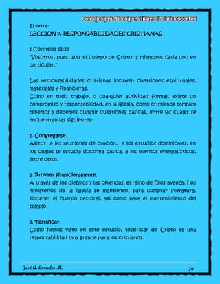 José A. Corrales M. 79
El extra:
LECCION 7. RESPONSABILIDADES CRISTIANAS
1 Corintios 12:27
"Vosotros, pues, sois el cuerpo de Cristo, y miembros cada uno en
particular."
Las responsabilidades cristianas incluyen cuestiones espirituales,
materiales y financieras.
Como en todo trabajo, o cualquier actividad formal, existe un
compromiso y responsabilidad, en la iglesia, como cristianos también
tenemos y debemos cumplir cuestiones básicas, entre las cuales se
encuentran las siguientes:
1. Congregarse.
Asistir a las reuniones de oración, a los estudios dominicales, en
los cuales se estudia doctrina básica, a los eventos evengalísticos,
entre otros.
2. Proveer financieramente.
A través de los diezmos y las ofrendas, el reino de Dios avanza. Los
ministerios de la iglesia se mantienen, para comprar literatura,
sostener el cuerpo pastoral, así como para el mantenimiento del
templo.
3. Testificar.
Como hemos visto en este estudio, testificar de Cristo es una
responsabilidad muy grande para los cristianos.
 