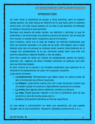 José A. Corrales M. 8
INTRODUCCIÓN
Un líder tiene la necesidad de ayudar a otras personas, pero no siempre
puede hacerlo. Un líder busca ser efectivo en lo que hace, pero no siempre
podrá serlo. Un líder busca plasmar en su vida lo que aprende, sin embargo
no siempre recuerda lo que aprendió.
Buscaba una manera de poder ayudar, ser efectivo y recordar lo que he
aprendido; y he encontrado una manera práctica de hacerlo. No es nada del
otro mundo, lo puede hacer cualquiera que se lo propone.
Este proyecto, nació con la idea de integrar las diversas enseñanzas que
Dios me permitió aprender a lo largo de los años. Me imagino que si estás
leyendo este libro es porque te interesa tener nuevos conocimientos en el
trabajo con adolescentes. Si es así, entonces puedo decir que eres una
persona dispuesta a dejarte enseñar; y eso me alegra.
Este libro puede ser leído por líderes de adolescentes, padres de familia,
pastores, etc. Algunos de estos consejos prácticos se adecuan muy bien
para las distintas edades.
El libro consta de 10 partes y 50 consejos explicados para aplicarlo en el
ministerio de adolescentes, en casa o en cualquier situación.
Cada parte contiene…
Consideraciones: Percepciones que debes tomar en cuenta antes de
leer el contenido de la Parte (capítulo).
La Palabra: Cada Parte cuenta con uno o más versículos previos que
te pueden ayudar en la lectura. Recomiendo buscarlos en la biblia.
La previa: Son algunos datos reflexivos, previos a la lectura.
La Yapa: Puede guardar relación o no con el contenido, pero sé que
te servirá y será de mucha ayuda para ti.
El extra: Información adicional al final de cada Parte.
Lo que leerás a continuación no tiene una secuencia, así que puedes
escoger solo lo que consideres necesario. Empieza la aventura en 3, 2, 1…
 