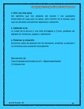 José A. Corrales M. 80
4. Vivir una vida santa.
No significa que nos aislamos del mundo y nos quedamos
encerrados en casa para no pecar, sino convivir en el mundo, para
que los perdidos encuentren esperanza y salvación.
5. Defender la fe.
A través de la lectura y una vida entregada a Cristo, podemos ser
ejemplo en conducta, palabra y testimonio
6. Fomentar la comunión.
Estrechar lazos de amistad con los hermanos, propiciar la amistad y
la confianza para ayudarse mutuamente.
Recuperado de:
http://casadeoracionneza.es.tl/7-.--Responsabilidades-
Cristianas.htm
 