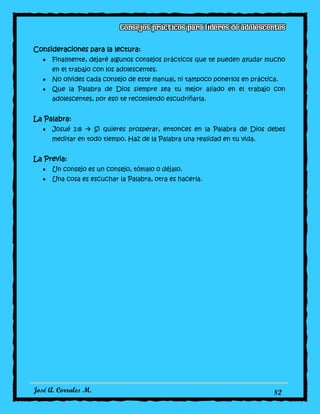 José A. Corrales M. 82
Consideraciones para la lectura:
Finalmente, dejaré algunos consejos prácticos que te pueden ayudar mucho
en el trabajo con los adolescentes.
No olvides cada consejo de este manual, ni tampoco ponerlos en práctica.
Que la Palabra de Dios siempre sea tu mejor aliado en el trabajo con
adolescentes, por eso te recomiendo escudriñarla.
La Palabra:
Josué 1:8  Si quieres prosperar, entonces en la Palabra de Dios debes
meditar en todo tiempo. Haz de la Palabra una realidad en tu vida.
La Previa:
Un consejo es un consejo, tómalo o déjalo.
Una cosa es escuchar la Palabra, otra es hacerla.
 