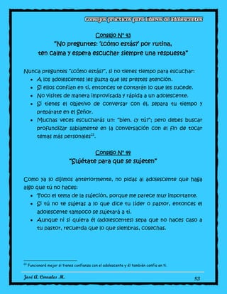 José A. Corrales M. 83
Consejo N° 43
“No preguntes: ‘¿cómo estás?’ por rutina,
ten calma y espera escuchar siempre una respuesta”
Nunca preguntes “¿cómo estás?”, si no tienes tiempo para escuchar:
A los adolescentes les gusta que les prestes atención.
Si ellos confían en ti, entonces te contarán lo que les sucede.
No visites de manera improvisada y rápida a un adolescente.
Si tienes el objetivo de conversar con él, separa tu tiempo y
prepárate en el Señor.
Muchas veces escucharás un: “bien, ¿y tú?”; pero debes buscar
profundizar sabiamente en la conversación con el fin de tocar
temas más personales22
.
Consejo N° 44
“Sujétate para que se sujeten”
Como ya lo dijimos anteriormente, no pidas al adolescente que haga
algo que tú no haces:
Toco el tema de la sujeción, porque me parece muy importante.
Si tú no te sujetas a lo que dice tu líder o pastor, entonces el
adolescente tampoco se sujetará a ti.
Aunque ni si quiera él (adolescentes) sepa que no haces caso a
tu pastor, recuerda que lo que siembras, cosechas.
22
Funcionará mejor si tienes confianza con el adolescente y él también confía en ti.
 