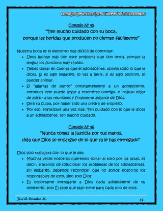 José A. Corrales M. 84
Consejo N° 45
“Ten mucho cuidado con tu boca,
porque las heridas que producen no cierran fácilmente”
Nuestra boca es el elemento más difícil de controlar:
Unos luchan más con este problema que con otros, porque la
lengua les funciona muy rápido.
Debes tomar en cuenta que el adolescente, asimila todo lo que le
dices. Si es algo negativo, lo vas a herir; si es algo positivo, lo
puedes animar.
Si “agarras de punto” constantemente a un adolescente,
entonces este puede llegar a resentirse contigo, e incluso dejar
de asistir a las reuniones y finalmente alejarse de Dios.
Será tu culpa, por haber sido una piedra de tropiezo.
Por eso, enfatizaré una vez más: Ten cuidado con lo que le dices
a un adolescente, ten mucho cuidado.
Consejo N° 46
“Nunca tomes la justicia por tus manos,
deja que Dios se encargue de lo que ya le has entregado”
Dios solo trabajará con lo que le des:
Muchas veces nosotros queremos tomar al toro por las astas, es
decir, tratamos de solucionar los problemas de los adolescentes,
sin embargo, debemos reconocer que no somos nosotros los
responsables de esto, sino solo Dios.
Es importante entregarle a Dios cada adolescente de tu
ministerio, solo Él sabe qué plan tiene para cada uno de ellos.
 