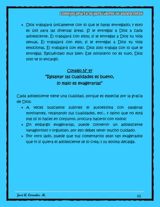 José A. Corrales M. 85
Dios trabajará únicamente con lo que le hayas entregado; y esto
es útil para las diversas áreas. Si le entregas a Dios a cada
adolescente, Él trabajará con ellos; si le entregas a Dios tu vida
sexual, Él trabajará con ello; si le entregas a Dios tu vida
emocional, Él trabajará con ello. Dios solo trabaja con lo que le
entregas. Recuérdalo muy bien: Ese ministerio no es tuyo, Dios
solo te lo encargó.
Consejo N° 47
“Resaltar las cualidades es bueno,
lo malo es exagerarlas”
Cada adolescente tiene una cualidad, porque es especial por la gracia
de Dios:
A veces buscamos subirles el autoestima con palabras
motivantes, resaltando sus cualidades, etc., y opino que no está
mal (si lo haces en conjunto, procura hacerlo con todos)
Sin embargo exagerarlas, puede convertir un adolescente
vanaglorioso y orgulloso, por eso debes tener mucho cuidado.
Por otro lado, puede que tus comentarios sean tan exagerados
que ni si quiera el adolescente se lo crea; y su estima decaiga.
 