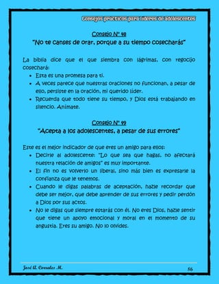 José A. Corrales M. 86
Consejo N° 48
“No te canses de orar, porque a su tiempo cosecharás”
La biblia dice que el que siembra con lágrimas, con regocijo
cosechará:
Esta es una promesa para ti.
A veces parece que nuestras oraciones no funcionan, a pesar de
ello, persiste en la oración, mi querido líder.
Recuerda que todo tiene su tiempo, y Dios está trabajando en
silencio. Anímate.
Consejo N° 49
“Acepta a los adolescentes, a pesar de sus errores”
Este es el mejor indicador de que eres un amigo para ellos:
Decirle al adolescente: “Lo que sea que hagas, no afectará
nuestra relación de amigos” es muy importante.
El fin no es volverlo un liberal, sino más bien es expresarle la
confianza que le tenemos.
Cuando le digas palabras de aceptación, hazle recordar que
debe ser mejor, que debe aprender de sus errores y pedir perdón
a Dios por sus actos.
No le digas que siempre estarás con él. No eres Dios, hazle sentir
que tiene un apoyo emocional y moral en el momento de su
angustia. Eres su amigo. No lo olvides.
 