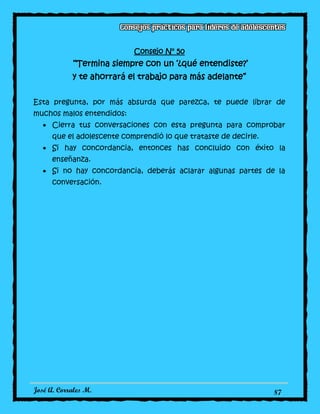 José A. Corrales M. 87
Consejo N° 50
“Termina siempre con un ‘¿qué entendiste?’
y te ahorrará el trabajo para más adelante”
Esta pregunta, por más absurda que parezca, te puede librar de
muchos malos entendidos:
Cierra tus conversaciones con esta pregunta para comprobar
que el adolescente comprendió lo que trataste de decirle.
Si hay concordancia, entonces has concluido con éxito la
enseñanza.
Si no hay concordancia, deberás aclarar algunas partes de la
conversación.
 