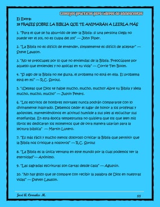 José A. Corrales M. 88
El Extra:
18 FRASES SOBRE LA BIBLIA QUE TE ANIMARÁN A LEERLA MÁS
1. “Para el que se ha aburrido de leer la Biblia: si una persona ciega no
puede ver el sol, no es culpa del sol” — John Piper.
2. “La Biblia no es difícil de entender, simplemente es difícil de aceptar” —
Steve Lawson.
3. “No te preocupes por lo que no entiendas de la Biblia. Preocúpate por
aquello que entiendes y no aplicas en tu vida” — Corrie Ten Boom.
4. “Si algo de la Biblia no me gusta, el problema no está en ella. El problema
está en mí” — R.C. Sproul.
5. “¿Deseas que Dios te hable mucho, mucho, mucho? Abre tu Biblia y léela
mucho, mucho, mucho” — Justin Peters.
6. “Los escritos de hombres mortales nunca podrán compararse con lo
divinamente inspirado. Debemos ceder el lugar de honor a los profetas y
apóstoles, manteniéndonos en actitud humilde a sus pies al escuchar sus
enseñanzas. En esta época tempestuosa no quisiera que los que leen mis
libros les dedicaran los momentos que de otra manera usarían para la
lectura bíblica” — Martin Lutero.
7. “Es más fácil y mucho menos doloroso criticar la Biblia que permitir que
la Biblia nos critique a nosotros” — R.C. Sproul
8. “La Biblia es la única ventana en este mundo por la cual podemos ver la
eternidad”— Anónimo.
9. “Las sagradas escrituras son cartas desde casa” — Agustín.
10. “No hay gozo que se compare con recibir la palabra de Dios en nuestras
vidas” — Steven Lawson.
 
