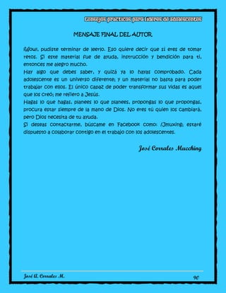 José A. Corrales M. 90
MENSAJE FINAL DEL AUTOR
¡Wow!, pudiste terminar de leerlo. Eso quiere decir que sí eres de tomar
retos. Si este material fue de ayuda, instrucción y bendición para ti,
entonces me alegro mucho.
Hay algo que debes saber, y quizá ya lo hayas comprobado. Cada
adolescente es un universo diferente; y un material no basta para poder
trabajar con ellos. El único capaz de poder transformar sus vidas es aquel
que los creó; me refiero a Jesús.
Hagas lo que hagas, planees lo que planees, propongas lo que propongas,
procura estar siempre de la mano de Dios. No eres tú quien los cambiará,
pero Dios necesita de tu ayuda.
Si deseas contactarme, búscame en Facebook como: /Jmuxing; estaré
dispuesto a colaborar contigo en el trabajo con los adolescentes.
José Corrales Mucching
 