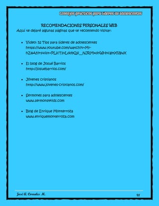 José A. Corrales M. 91
RECOMENDACIONES PERSONALES WEB
Aquí te dejaré algunas páginas que te recomiendo visitar:
Vídeo: 52 Tips para líderes de adolescentes
https://www.youtube.com/watch?v=Mr-
hZ8A57rs&list=PLjcT2vLdd9Q2i__NJRMxdnWHncgmXVgwX
El blog de Josué Barrios
http://josuebarrios.com/
Jóvenes cristianos
http://www.jovenes-cristianos.com/
Sermones para adolescentes
www.sermons4kids.com
Blog de Enrique Monterroza
www.enriquemonterroza.com
 