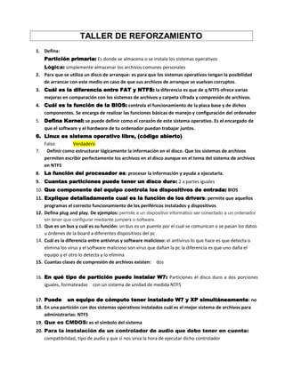 TALLER DE REFORZAMIENTO
1. Defina:
Partición primaria: Es donde se almacena o se instala los sistemas operativos
Lógica: simplemente almacenar los archivos comunes personales
2. Para que se utiliza un disco de arranque: es para que los sistemas operativos tengan la posibilidad
de arrancar con este medio en caso de que sus archivos de arranque se vuelvan corruptos.
3. Cuál es la diferencia entre FAT y NTFS: la diferencia es que de q NTFS ofrece varias
mejoras en comparación con los sistemas de archivos y carpeta cifrada y compresión de archivos.
4. Cuál es la función de la BIOS: controla el funcionamiento de la placa base y de dichos
componentes. Se encarga de realizar las funciones básicas de manejo y configuración del ordenador
5. Defina Kernel: se puede definir como el corazón de este sistema operativo. Es el encargado de
que el software y el hardware de tu ordenador puedan trabajar juntos.
6. Linux es sistema operativo libre, (código abierto)
Falso Verdadero
7. Definir como estructurar lógicamente la información en el disco. Que los sistemas de archivos
permiten escribir perfectamente los archivos en el disco aunque en el tema del sistema de archivos
en NTFS
8. La función del procesador es: procesar la información y ayuda a ejecutarla.
9. Cuantas particiones puede tener un disco duro: 2 a partes iguales
10. Que componente del equipo controla los dispositivos de entrada: BIOS
11. Explique detalladamente cual es la función de los drivers: permite que aquellos
programas el correcto funcionamiento de los periféricos instalados y dispositivos
12. Defina plug and play. De ejemplos: permite a un dispositivo informático ser conectado a un ordenador
sin tener que configurar mediante jumpers o software.
13. Que es un bus y cuál es su función: un bus es un puente por el cual se comunican o se pasan los datos
u órdenes de la board a diferentes dispositivos del pc
14. Cuál es la diferencia entre antivirus y software malicioso: el antivirus lo que hace es que detecta o
elimina los virus y el software malicioso son virus que dañan la pc la diferencia es que uno daña el
equipo y el otro lo detecta y lo elimina
15. Cuantas clases de compresión de archivos existen: dos
16. En qué tipo de partición puedo instalar W7: Particiones el disco duro a dos porciones
iguales, formateadas con un sistema de unidad de medida NTFS
17. Puede un equipo de cómputo tener instalado W7 y XP simultáneamente: no
18. En una partición con dos sistemas operativos instalados cuál es el mejor sistema de archivos para
administrarlas: NTFS
19. Que es CMDOS: es el símbolo del sistema
20. Para la instalación de un controlador de audio que debo tener en cuenta:
compatibilidad, tipo de audio y que si nos sirva la hora de ejecutar dicho controlador
 