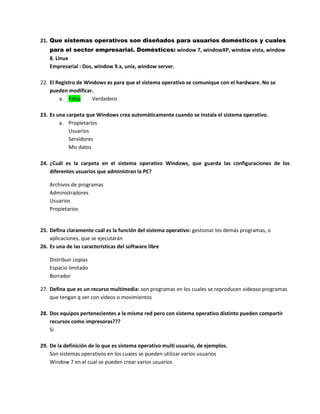 21. Que sistemas operativos son diseñados para usuarios domésticos y cuales
para el sector empresarial. Domésticos: window 7, windowXP, window vista, window
8, Linux
Empresarial : Dos, window 9.x, unix, window server.
22. El Registro de Windows es para que el sistema operativo se comunique con el hardware. No se
pueden modificar.
a. Falso Verdadero
23. Es una carpeta que Windows crea automáticamente cuando se instala el sistema operativo.
a. Propietarios
Usuarios
Servidores
Mis datos
24. ¿Cuál es la carpeta en el sistema operativo Windows, que guarda las configuraciones de los
diferentes usuarios que administran la PC?
Archivos de programas
Administradores
Usuarios
Propietarios
25. Defina claramente cuál es la función del sistema operativo: gestionar los demás programas, o
aplicaciones, que se ejecutarán
26. Es una de las características del software libre
Distribuir copias
Espacio limitado
Borrador
27. Defina que es un recurso multimedia: son programas en los cuales se reproducen videoso programas
que tengan q ver con videos o movimientos
28. Dos equipos pertenecientes a la misma red pero con sistema operativo distinto pueden compartir
recursos como impresoras???
Si
29. De la definición de lo que es sistema operativo multi usuario, de ejemplos.
Son sistemas operativos en los cuales se pueden utilizar varios usuarios
Window 7 en el cual se pueden crear varios usuarios
 